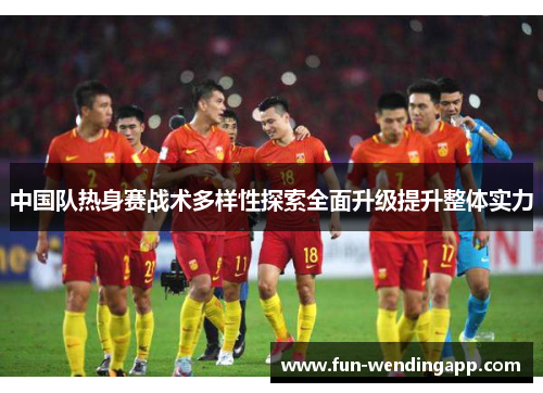 中国队热身赛战术多样性探索全面升级提升整体实力