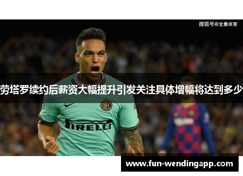 劳塔罗续约后薪资大幅提升引发关注具体增幅将达到多少
